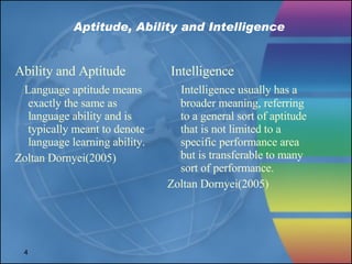 Aptitude, Ability and Intelligence Ability and Aptitude Language aptitude means exactly the same as language ability and is typically meant to denote language learning ability. Zoltan Dornyei(2005) Intelligence Intelligence usually has a broader meaning, referring to a general sort of aptitude that is not limited to a specific performance area but is transferable to many sort of performance. Zoltan Dornyei(2005) 