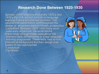 Spolsky (1995) explains that in the 1920’s and 1930’s the U.S. school curriculum language  learning Failure became too common. The  educational authoritative commissioned the  design of  prognosis tests to identify prospective causalities. Between 1925-1930 many such tests were organized. Generalizations Were made through these tests about the learners likely performance in a real language learning programme. These tests had no firm  theoretical background but their design was  based on two approaches 1-analytical 2-synthetic Research Done Between 1920-1930 