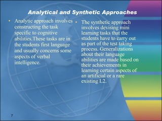 Analytical and Synthetic Approaches Analytic approach involves constructing the task specific to cognitive abilities.These tasks are in the students first language and usually concerns some aspects of verbal intelligence. The synthetic approach involves devising mini learning tasks that the students have to carry out as part of the test taking process. Generalizations about their language abilities are made based on their achievements in learning certain aspects of an artificial or a rare existing L2.  