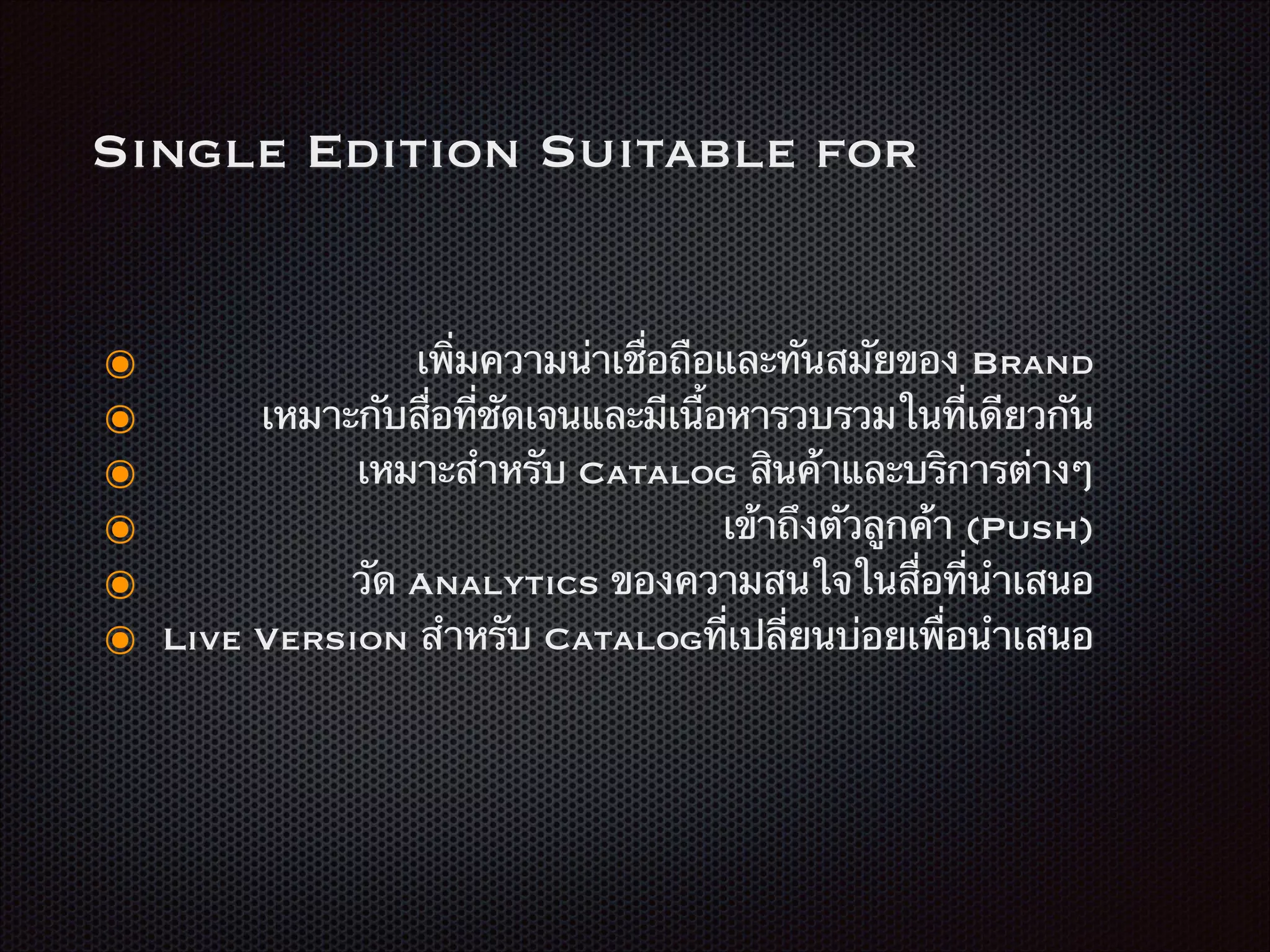 Single Edition Suitable for
๏ เพิ่มความน่าเชื่อถือและทันสมัยของ Brand
๏ เหมาะกับสื่อที่ชัดเจนและมีเนื้อหารวบรวมในที่เดียวกัน
๏ เหมาะสำหรับ Catalog สินค้าและบริการต่างๆ
๏ เข้าถึงตัวลูกค้า (Push)
๏ วัด Analytics ของความสนใจในสื่อที่นำเสนอ
๏ Live Version สำหรับ Catalogที่เปลี่ยนบ่อยเพื่อนำเสนอ
 