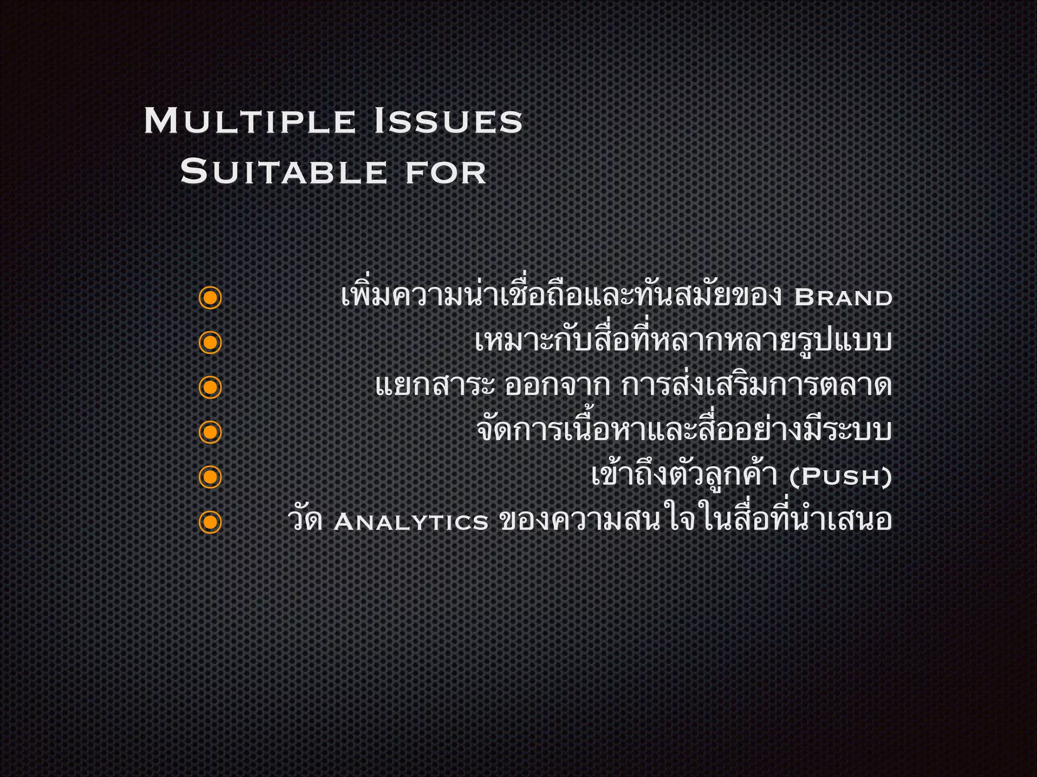 Multiple Issues
Suitable for
๏ เพิ่มความน่าเชื่อถือและทันสมัยของ Brand
๏ เหมาะกับสื่อที่หลากหลายรูปแบบ
๏ แยกสาระ ออกจาก การส่งเสริมการตลาด
๏ จัดการเนื้อหาและสื่ออย่างมีระบบ
๏ เข้าถึงตัวลูกค้า (Push)
๏ วัด Analytics ของความสนใจในสื่อที่นำเสนอ
 