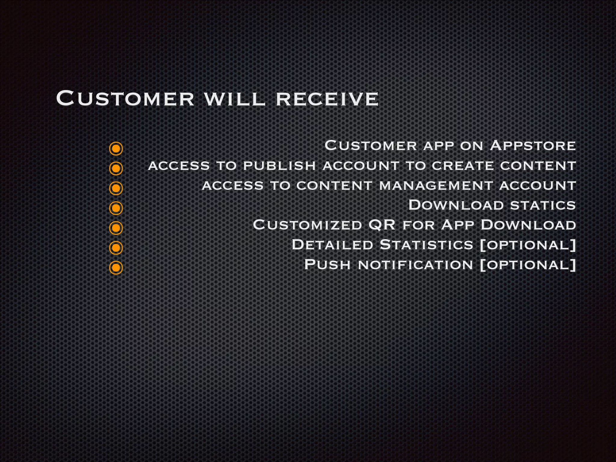 Customer will receive
๏ Customer app on Appstore
๏ access to publish account to create content
๏ access to content management account
๏ Download statics
๏ Customized QR for App Download
๏ Detailed Statistics [optional]
๏ Push notification [optional]
 
