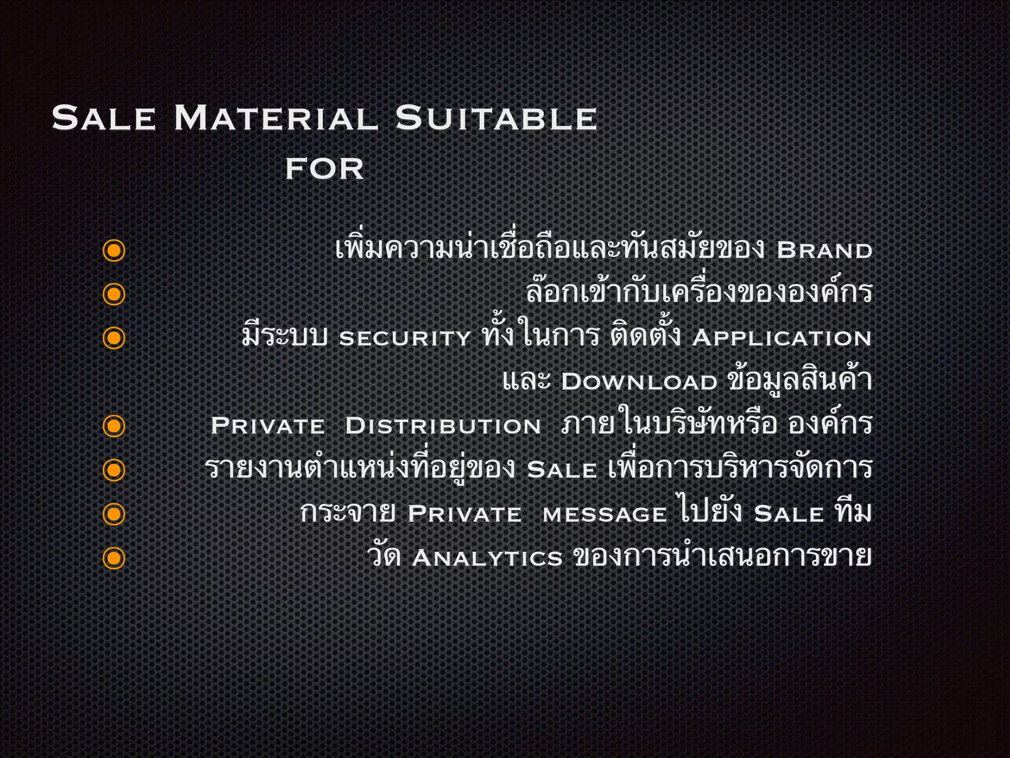 Sale Material Suitable
for
๏ เพิ่มความน่าเชื่อถือและทันสมัยของ Brand
๏ ล๊อกเข้ากับเครื่องขององค์กร
๏ มีระบบ security ทั้งในการ ติดตั้ง Application
และ Download ข้อมูลสินค้า
๏ Private Distribution ภายในบริษัทหรือ องค์กร
๏ รายงานตำแหน่งที่อยู่ของ Sale เพื่อการบริหารจัดการ
๏ กระจาย Private message ไปยัง Sale ทีม
๏ วัด Analytics ของการนำเสนอการขาย
 