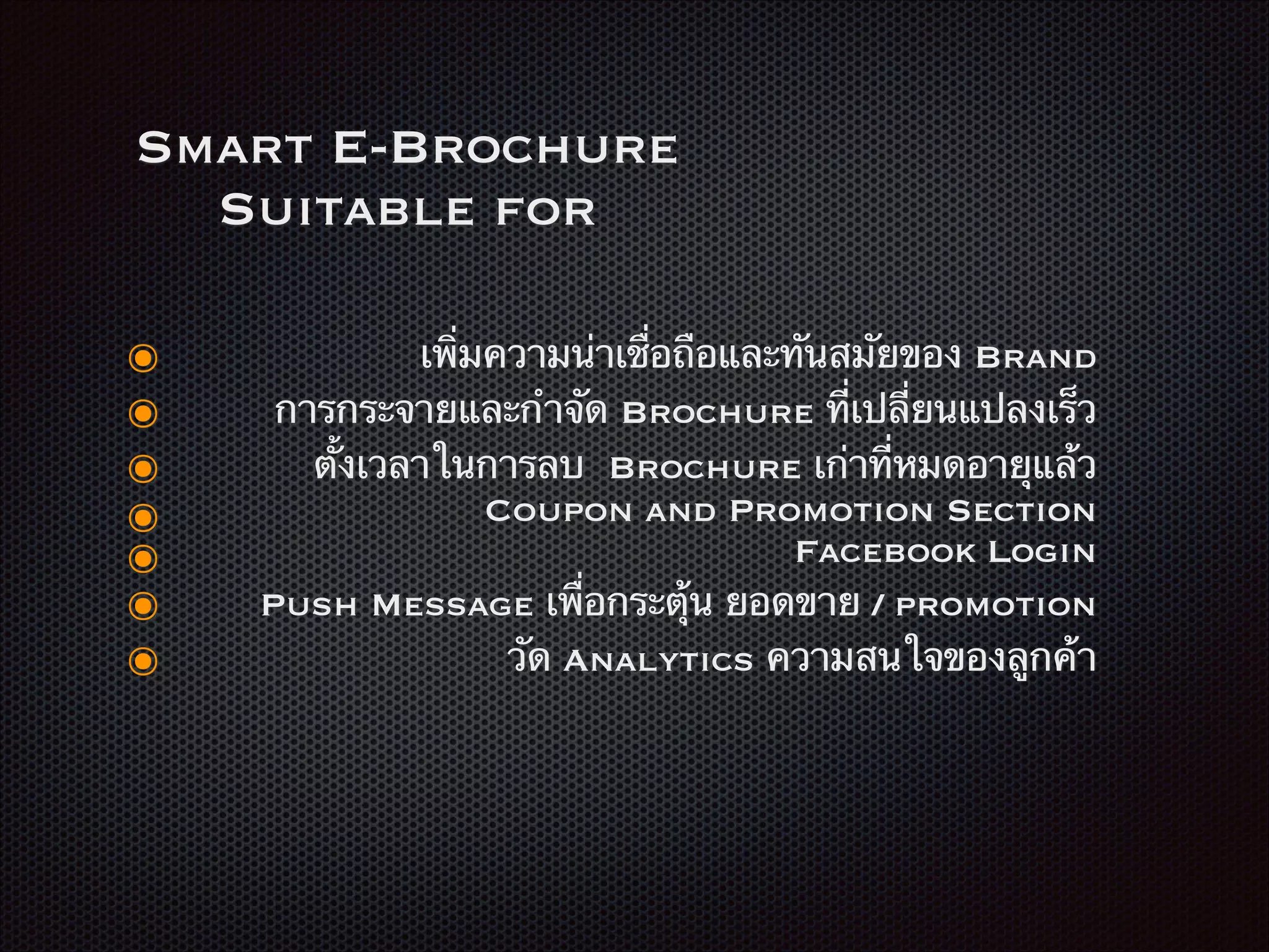 Smart E-Brochure
Suitable for
๏ เพิ่มความน่าเชื่อถือและทันสมัยของ Brand
๏ การกระจายและกำจัด Brochure ที่เปลี่ยนแปลงเร็ว
๏ ตั้งเวลาในการลบ Brochure เก่าที่หมดอายุแล้ว
๏ Coupon and Promotion Section
๏ Facebook Login
๏ Push Message เพื่อกระตุ้น ยอดขาย / promotion
๏ วัด Analytics ความสนใจของลูกค้า
 