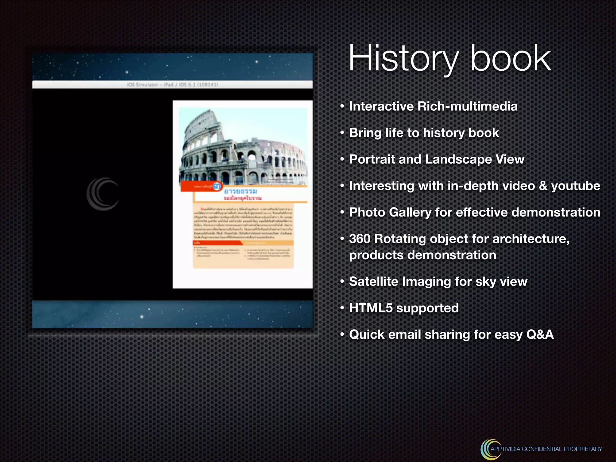 History book
• Interactive Rich-multimedia
• Bring life to history book
• Portrait and Landscape View
• Interesting with in-depth video & youtube
• Photo Gallery for eﬀective demonstration
• 360 Rotating object for architecture,
products demonstration
• Satellite Imaging for sky view
• HTML5 supported
• Quick email sharing for easy Q&A
APPTIVIDIA CONFIDENTIAL PROPRIETARY
 