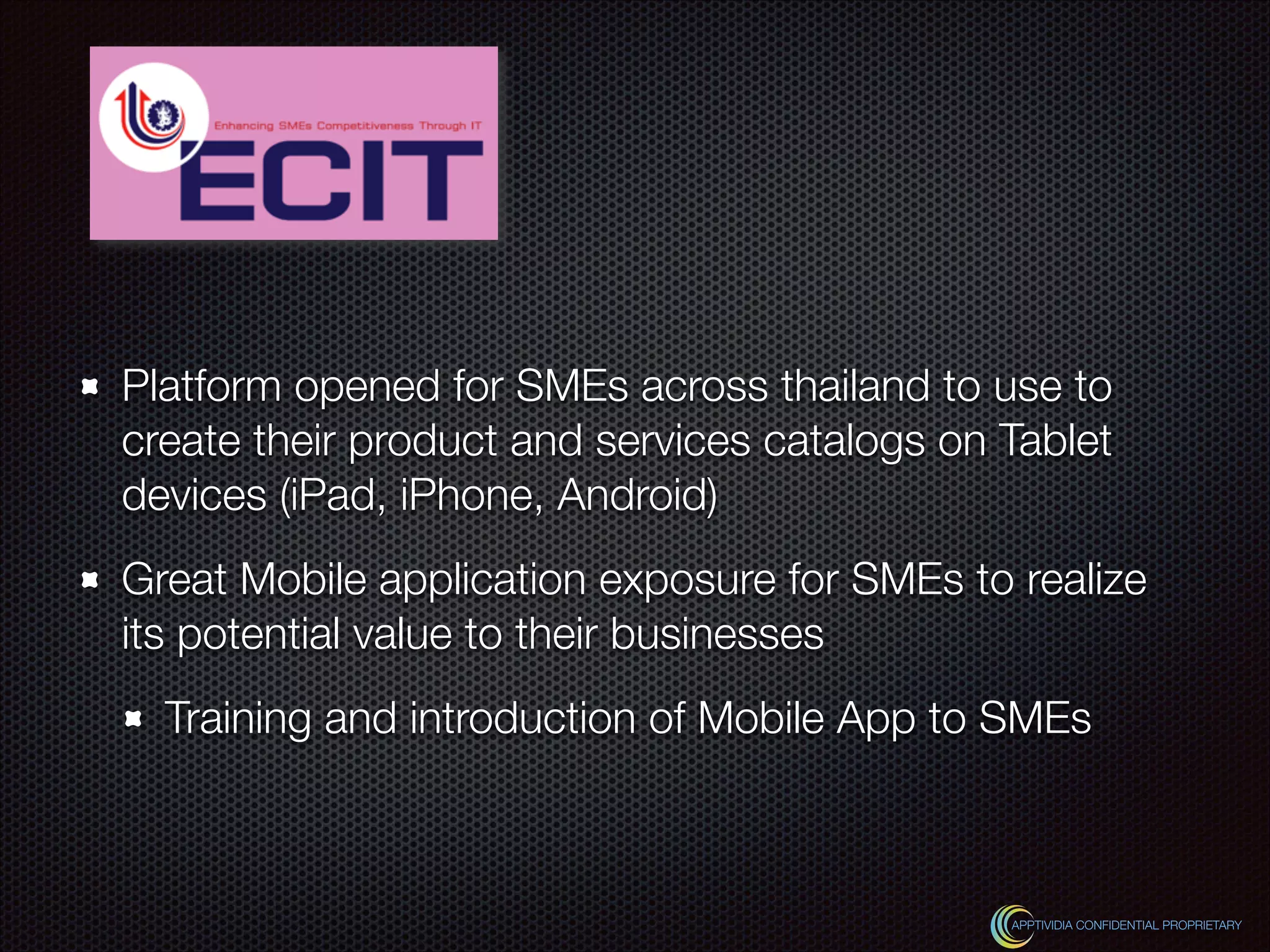 Platform opened for SMEs across thailand to use to
create their product and services catalogs on Tablet
devices (iPad, iPhone, Android)
Great Mobile application exposure for SMEs to realize
its potential value to their businesses
Training and introduction of Mobile App to SMEs
APPTIVIDIA CONFIDENTIAL PROPRIETARY
 