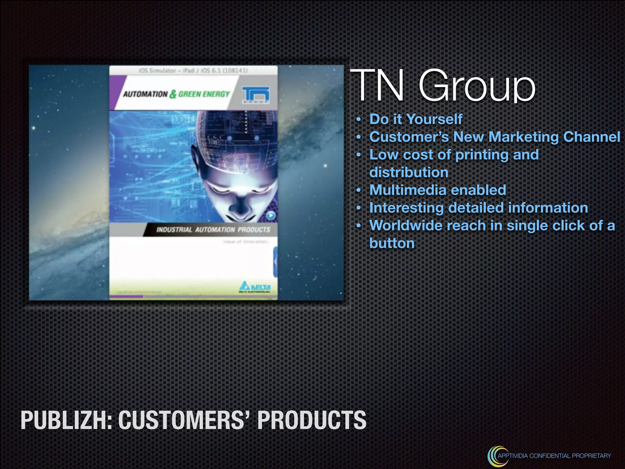 Text
TN Group
• Do it Yourself
• Customer’s New Marketing Channel
• Low cost of printing and
distribution
• Multimedia enabled
• Interesting detailed information
• Worldwide reach in single click of a
button
APPTIVIDIA CONFIDENTIAL PROPRIETARY
PUBLIZH: CUSTOMERS’ PRODUCTS
 