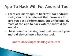  There are many app to hack wifi for android
tool given on the internet that promises to
give you best performance. But unfortunately
most of the app to hack wifi for android tool
are fake.
 I have found a hacking tool that can turn your
android device into a hacking tool.
androidhackingtools.blogspot.com
 