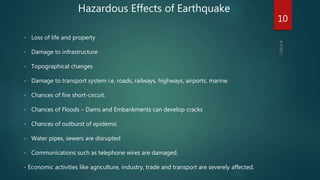 Hazardous Effects of Earthquake
- Loss of life and property
- Damage to infrastructure
- Topographical changes
- Damage to transport system i.e. roads, railways, highways, airports, marine.
- Chances of fire short-circuit.
- Chances of Floods – Dams and Embankments can develop cracks
- Chances of outburst of epidemic
- Water pipes, sewers are disrupted
- Communications such as telephone wires are damaged.
- Economic activities like agriculture, industry, trade and transport are severely affected.
10
 