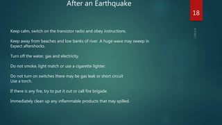 After an Earthquake
Keep calm, switch on the transistor radio and obey instructions.
Keep away from beaches and low banks of river. A huge wave may sweep in
Expect aftershocks.
Turn off the water, gas and electricity.
Do not smoke, light match or use a cigarette lighter.
Do not turn on switches there may be gas leak or short circuit
Use a torch.
If there is any fire, try to put it out or call fire brigade.
Immediately clean up any inflammable products that may spilled.
18
 