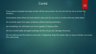 Contd.
If you aware of people have been buried, tell the rescue team. Do not rush and try not to worsen the
situation.
Avoid places where there are loose electric wires and do not come in contact with any metal object.
Do not drink water from open containers without having examined it.
Eat something. You will better and more capable of helping other.
Do not re enter badly damaged buildings and do not go near damage structures.
Do not walk around the streets to see what is happening. Keep the streets clear so rescue vehicles can access
the roads easily.
19
 
