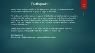 Earthquake?
Earthquake is a violent tremor in the earth’s crust, sending out a series of shock
waves in all directions from its place of origin or epicenter.
For instance, if you throw stone in a pond of still water, series of concentric waves are
produced on the surface of water, these waves spread out in all directions from the
point where the stone strikes the water similarly, any sudden disturbances in the
earth’s crust may produce vibrations in the crust which travel in all directions from
point of disturbances.
Earthquakes constitute one of the worst natural hazards which often turn into
disaster causing widespread destruction and loss to human life.
Earthquake risk
Seismic risk = hazard x exposure x vulnerability x location
2
 