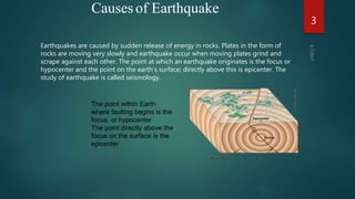 Causes of Earthquake
Earthquakes are caused by sudden release of energy in rocks. Plates in the form of
rocks are moving very slowly and earthquake occur when moving plates grind and
scrape against each other. The point at which an earthquake originates is the focus or
hypocenter and the point on the earth’s surface; directly above this is epicenter. The
study of earthquake is called seismology.
The point within Earth
where faulting begins is the
focus, or hypocenter
The point directly above the
focus on the surface is the
epicenter
3
 