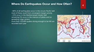Where Do Earthquakes Occur and How Often?
~80% of all earthquakes occur in the circum-Pacific belt
most of these result from convergent margin activity
~15% occur in the Mediterranean-Asiatic belt
remaining 5% occur in the interiors of plates and on
spreading ridge centers
more than 150,000 quakes strong enough to be felt are
recorded each year
4
 
