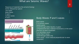 What are Seismic Waves?
Response of material to the arrival of energy
fronts released by rupture
Two types:
Body waves
P and S
Surface waves
R and L Body Waves: P and S waves
Body waves
P or primary waves
fastest waves
travel through solids, liquids, or gases
compressional wave, material movement is in the same
direction as wave movement
S or secondary waves
slower than P waves
travel through solids only
shear waves - move material perpendicular to wave
movement
8
 