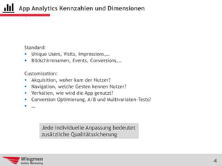 4
App Analytics Kennzahlen und Dimensionen
Standard:
 Unique Users, Visits, Impressions,…
 Bildschirmnamen, Events, Conversions,…
Customization:
 Akquisition, woher kam der Nutzer?
 Navigation, welche Gesten kennen Nutzer?
 Verhalten, wie wird die App genutzt?
 Conversion Optimierung, A/B und Multivariaten-Tests?
 …
Jede individuelle Anpassung bedeutet
zusätzliche Qualitätssicherung
 