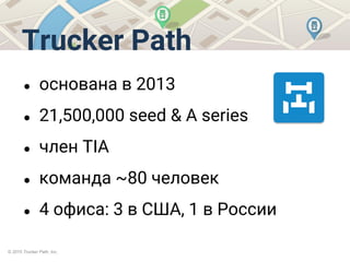 © 2015 Trucker Path, Inc.
Trucker Path
● основана в 2013
● 21,500,000 seed & A series
● член TIA
● команда ~80 человек
● 4 офиса: 3 в США, 1 в России
 
