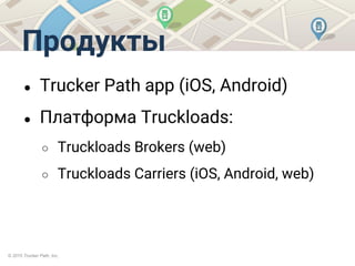 © 2015 Trucker Path, Inc.
Продукты
● Trucker Path app (iOS, Android)
● Платформа Truckloads:
○ Truckloads Brokers (web)
○ Truckloads Carriers (iOS, Android, web)
 