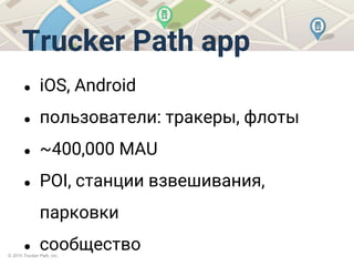 © 2015 Trucker Path, Inc.
Trucker Path app
● iOS, Android
● пользователи: тракеры, флоты
● ~400,000 MAU
● POI, станции взвешивания,
парковки
● сообщество
 