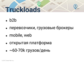 © 2015 Trucker Path, Inc.
Truckloads
● b2b
● перевозчики, грузовые брокеры
● mobile, web
● открытая платформа
● ~60-70k грузов/день
 