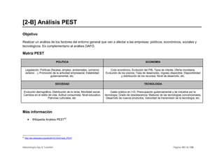 [2-B] Análisis PEST
Objetivo

Realizar un análisis de los factores del entorno general que van a afectar a las empresas: políticos, económicos, sociales y
tecnológicos. Es complementario al análisis DAFO.

Matriz PEST

                                    POLÍTICA                                                            ECONOMÍA


     Legislación, Políticas (fiscales, empleo, ambientales, comercio       Ciclo económico, Evolución del PIB, Tipos de interés, Oferta monetaria,
     exterior…), Promoción de la actividad empresarial, Estabilidad    Evolución de los precios, Tasa de desempleo, Ingreso disponible, Disponibilidad
                           gubernamental, etc.                                      y distribución de los recursos, Nivel de desarrollo, etc.

                                   SOCIEDAD                                                            TECNOLOGÍA

 Evolución demográfica, Distribución de la renta, Movilidad social,        Gasto público en I+D, Preocupación gubernamental y de industria por la
 Cambios en el estilo de vida, Actitud consumista, Nivel educativo,    tecnología, Grado de obsolescencia, Madurez de las tecnologías convencionales,
                     Patrones culturales, etc.                          Desarrollo de nuevos productos, Velocidad de transmisión de la tecnología, etc.




Más información

       •    Wikipedia Análisis PEST32




32
     http://es.wikipedia.org/wiki/An%C3%A1lisis_PEST



Metodología App & Transfer!                                                                                                    Página 101 de 126
 