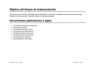 Objetivo del bloque de implementación
Aportar ideas y herramientas metodológicas para implementar en la práctica la estrategia de transferencia de tecnología
diseñada en el bloque anterior, haciendo realidad los cambios planificados.


Herramientas (aplicaciones o apps)
    •   [1-C] Reconocimiento en transferencia
    •   [2-C] Apoyo financiero
    •   [3-C] Personal de apoyo interno
    •   [4-C] Expertos de apoyo externo
    •   [5-C] Administración de la oficina
    •   [6-C] Proceso de transformación
    •   [7-C] Normativa y regulación
    •   [8-C] Certificación de procesos




Metodología App & Transfer!                                                                              Página 111 de 126
 