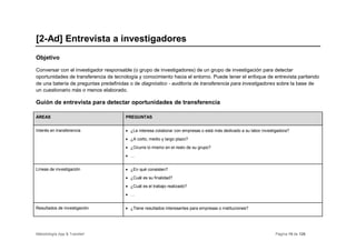 [2-Ad] Entrevista a investigadores
Objetivo

Conversar con el investigador responsable (o grupo de investigadores) de un grupo de investigación para detectar
oportunidades de transferencia de tecnología y conocimiento hacia el entorno. Puede tener el enfoque de entrevista partiendo
de una batería de preguntas predefinidas o de diagnóstico - auditoría de transferencia para investigadores sobre la base de
un cuestionario más o menos elaborado.

Guión de entrevista para detectar oportunidades de transferencia

ÁREAS                                  PREGUNTAS


Interés en transferencia               • ¿Le interesa colaborar con empresas o está más dedicado a su labor investigadora?
                                       • ¿A corto, medio y largo plazo?
                                       • ¿Ocurre lo mismo en el resto de su grupo?
                                       • …


Líneas de investigación                • ¿En qué consisten?
                                       • ¿Cuál es su finalidad?
                                       • ¿Cuál es el trabajo realizado?
                                       • …


Resultados de investigación            • ¿Tiene resultados interesantes para empresas o instituciones?




Metodología App & Transfer!                                                                                       Página 15 de 126
 