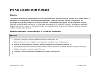 [10-Ad] Evaluación de mercado
Objetivo

Disponer de un mecanismo formal de evaluación de invenciones desde el punto de vista del mercado, en un sentido amplio, y
atendiendo principalmente a las posibilidades de su explotación comercial, que puede realizase conjuntamente por:
inventores, personal de la organización y asesores externos. Esta fase suele denominarse “Market assesment”. Aunque
durante la evaluación suele examinarse en primer lugar la conveniencia de patentar la invención, el mecanismo adecuado y
luego el potencial de mercado, lo más habitual es que se proceda a explorar conjuntamente todos los factores, ya que en
realidad unos dependen de otros.

Aspectos habituales contemplados en la evaluación de mercado

ASPECTOS


    •   Innovación y ventajas de la tecnología (diferencias respecto al estado del arte, etc.)
    •   Estado de desarrollo de la tecnología (en desarrollo, prototipo, necesidad de mayor investigación, etc.)
    •   Evolución del sector de aplicación (crecimiento, tendencias, barreras de entrada, posibles competidores, etc.)
    •   Oportunidades de mercado (aplicaciones concretas, tamaño económico del mercado, necesidades detectadas, cultura de licencia, etc.)
    •   Fortaleza de la patente o protección (edad, territorios, etc.)
    •   Trayectoria e interés de los inventores (colaboración con la industria, motivación, etc.).
    •   …




Metodología App & Transfer!                                                                                               Página 28 de 126
 