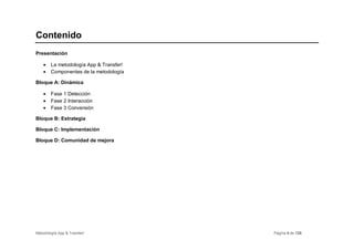 Contenido
Presentación

    •   La metodología App & Transfer!
    •   Componentes de la metodología

Bloque A: Dinámica

    •   Fase 1 Detección
    •   Fase 2 Interacción
    •   Fase 3 Conversión

Bloque B: Estrategia

Bloque C: Implementación

Bloque D: Comunidad de mejora




Metodología App & Transfer!              Página 4 de 126
 