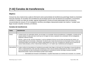 [1-Ai] Canales de transferencia
Objetivo

Conocer las vías a través de las cuales la información sobre oportunidades de transferencia puede llegar desde la universidad
hacia las empresas. En el ámbito de la transferencia de tecnología (para el caso de derechos de propiedad y conocimiento
científico) no existe una oferta de canales, agentes distribuidores o puntos de venta tradicionales como en productos
convencionales de consumo. En la investigación científica y tecnológica, básicamente existen dos medios o “canales” para
llegar al sector industrial: el directo y el indirecto.

Canales de transferencia

CANAL            DESCRIPCIÓN


Directo          • Contacto directo con potenciales clientes, que se dirigen a la universidad, oficina de transferencia o investigador, a iniciativa de los
                   propios clientes. En este punto tiene mucho que ver la imagen de marca y reputación de la universidad o de los investigadores
                   atrayendo la atención privada.
                 • Internet, y cada vez más, de forma mayoritaria. La red ha cambiado la forma en que se toman las decisiones de compra, y es
                   imprescindible para ser encontrado y relacionarse. Se trata de que a través de las acciones de comunicación online, el centro de
                   conocimiento llegue a ser conocido por el cliente y esté presente en su día a día. La presencia en internet hoy es a través de los
                   nuevos medios sociales y online, el denominado marketing 2.0, o en nuestro caso, transferencia de tecnología 2.0.


Intermediarios   • Existen multitud de intermediarios en transferencia que pueden hacer llegar la información de la tecnología a manos del potencial
                   cliente. Fundamentalmente, este canal está constituido por toda la red de contactos profesionales del centro y de su personal, así
                   como las relaciones con todo el entramado de intermediarios en los ámbitos de ciencia, tecnología, empresa y sociedad.
                   Básicamente existen 3 tipos de intermediarios (pueden existir solapes):
                              o   Intermediarios de innovación (innomediarios), o aquellos relacionados con el ámbito de la innovación, en un sentido




Metodología App & Transfer!                                                                                                         Página 46 de 126
 