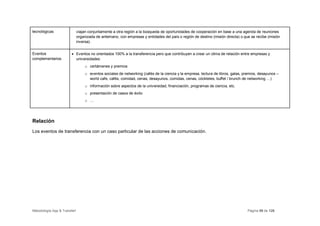 tecnológicas                  viajan conjuntamente a otra región a la búsqueda de oportunidades de cooperación en base a una agenda de reuniones
                              organizada de antemano, con empresas y entidades del país o región de destino (misión directa) o que se recibe (misión
                              inversa).


Eventos                 • Eventos no orientados 100% a la transferencia pero que contribuyen a crear un clima de relación entre empresas y
complementarios           universidades:
                                   o certámenes y premios
                                   o eventos sociales de networking (cafés de la ciencia y la empresa, lectura de libros, galas, premios, desayunos –
                                     world cafe, cafés, comidad, cenas, desayunos, comidas, cenas, cóckteles, buffet / brunch de networking …)
                                   o información sobre aspectos de la universidad, financiación, programas de ciencia, etc.
                                   o presentación de casos de éxito
                                   o …




Relación
Los eventos de transferencia con un caso particular de las acciones de comunicación.




Metodología App & Transfer!                                                                                                       Página 59 de 126
 