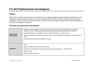 [11-Ai] Publicaciones tecnológicas
Objetivo

Disponer de un vehículo para comunicar a las empresas (y otros clientes objetivo) las oportunidades de transferencia, crear
información de valor para las empresas, así como las acciones alrededor de ellas. También son útiles como servicios de
fidelización, creación de marca y reputación. Ayudan a transmitir los valores y lograr la misión de la universidad alrededor de
la ciencia, la tecnología y la empresa.

Tipología de publicaciones tecnológicas

                              • Boletines o revistas (newsletter) con información periódica sobre novedades en oportunidades de transferencia,
                                reportajes y temas de interés tecnológico-científico para las empresas, contenido valorado por el cliente, etc.
                              • Vigilancia tecnológica con investigaciones de la universidad centradas en un sector concreto
TIPOLOGÍA DE
PUBLICACIÓN                   • Estudios tecnológicos (White papers, documentos clave…) sobre el impacto de una tecnología de la universidad en un
                                sector
                              • Guías prácticas de colaboración universidad – empresa
                              • …


                              • Papel
                              • Digital pdf (colgados en la red o enviados vía email)
FORMATOS                      • Digital web (revista electrónica, blog, aplicaciones de lectura de publicaciones …) [DESTACADO]
                              • Digital vía e-mail
                              • Digital multimedia (video, audio…)




Metodología App & Transfer!                                                                                                       Página 60 de 126
 