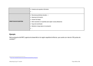 • Existencia de expositor informativo
                                                     • …


                                                     • Reuniones periódicas (anuales…)
                                                     • Sesiones de formación
                                                     • Intranet de trabajo
PRÁCTICAS DE GESTIÓN                                 • Web corporativa con apartado para captar nuevas adhesiones
                                                     • Figura de coordinador
                                                     • Mantener el largo plazo en la actuación
                                                     • …




Ejemplo
Red puntopyme del INFO, agencia de desarrollo en la región española de Murcia, que cuenta con más de 100 puntos de
contacto27.




27
     http://www.institutofomentomurcia.es/web/empresarial/red-puntopyme



Metodología App & Transfer!                                                                                         Página 69 de 126
 
