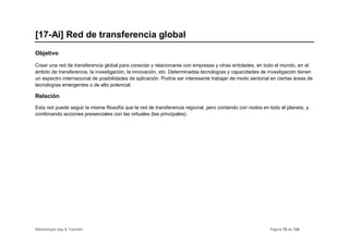 [17-Ai] Red de transferencia global
Objetivo

Crear una red de transferencia global para conectar y relacionarse con empresas y otras entidades, en todo el mundo, en el
ámbito de transferencia, la investigación, la innovación, etc. Determinadas tecnologías y capacidades de investigación tienen
un espectro internacional de posibilidades de aplicación. Podría ser interesante trabajar de modo sectorial en ciertas áreas de
tecnologías emergentes o de alto potencial.

Relación
Esta red puede seguir la misma filosofía que la red de transferencia regional, pero contando con nodos en todo el planeta, y
combinando acciones presenciales con las virtuales (las principales).




Metodología App & Transfer!                                                                                Página 70 de 126
 