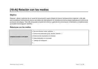 [18-Ai] Relación con los medios
Objetivo

Disponer, utilizar y optimizar de un canal de comunicación masivo dirigido al entorno socioeconómico regional, y más allá,
para sensibilizar continuamente acerca de la labor de intermediación en transferencia de tecnología realizada por la oficina de
promoción tecnológica. Todo ello encauzado a través de la oficina o gabinete de comunicación universitario y complementado
por la labor de divulgación científica.

Relaciones con los medios

                                   • Servicios ofrecidos (visitas, auditorias…)
                                   • Publicaciones elaboradas (guías, estudios, boletines…)
                                   • Colaboraciones importantes con empresas
COMUNICACIONES A DIFUNDIR
                                   • Visitas destacadas a la universidad
                                   • Catálogo de investigación
                                   • …




Metodología App & Transfer!                                                                                Página 71 de 126
 