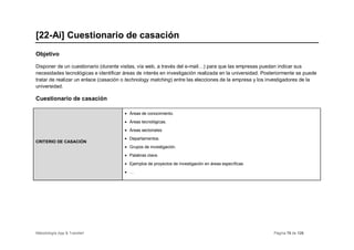 [22-Ai] Cuestionario de casación
Objetivo

Disponer de un cuestionario (durante visitas, vía web, a través del e-mail…) para que las empresas puedan indicar sus
necesidades tecnológicas e identificar áreas de interés en investigación realizada en la universidad. Posteriormente se puede
tratar de realizar un enlace (casación o technology matching) entre las elecciones de la empresa y los investigadores de la
universidad.

Cuestionario de casación

                                       • Áreas de conocimiento.
                                       • Áreas tecnológicas.
                                       • Áreas sectoriales
                                       • Departamentos.
CRITERIO DE CASACIÓN
                                       • Grupos de investigación.
                                       • Palabras clave.
                                       • Ejemplos de proyectos de investigación en áreas específicas
                                       • …




Metodología App & Transfer!                                                                               Página 76 de 126
 