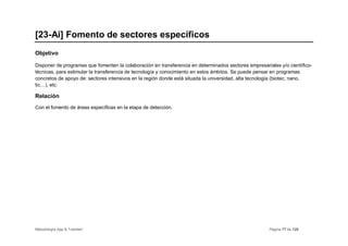[23-Ai] Fomento de sectores específicos
Objetivo

Disponer de programas que fomenten la colaboración en transferencia en determinados sectores empresariales y/o científico-
técnicas, para estimular la transferencia de tecnología y conocimiento en estos ámbitos. Se puede pensar en programas
concretos de apoyo de: sectores intensivos en la región donde está situada la universidad, alta tecnología (biotec, nano,
tic…), etc.

Relación
Con el fomento de áreas específicas en la etapa de detección.




Metodología App & Transfer!                                                                            Página 77 de 126
 