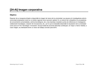 [24-Ai] Imagen corporativa
Objetivo

Disponer de un programa dirigido a desarrollar la imagen de marca de la universidad, sus grupos y/o investigadores ante la
comunidad empresarial, tanto en un ámbito regional como nacional o global. En un entorno tan competitivo en proveedores
de conocimiento (universidades, centros tecnológicos, etc.), las empresas necesitan puntos de referencia en investigación,
colaboración tecnológica, creación de innovaciones, etc., por lo que es deseable desarrollar la reputación de la universidad
como socio en I+D / tecnología / innovación. Aunque todas las acciones descritas contribuyen, en mayor o menor medida, a
crear imagen, es interesante tener un marco de trabajo concreto para tal fin.




Metodología App & Transfer!                                                                               Página 78 de 126
 