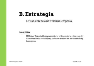 B. Estrategia
                              de transferencia universidad-empresa



                   CONCEPTO

                              El bloque B aporta ideas para mejorar el diseño de la estrategia de
                              transferencia de tecnología y conocimiento entre la universidad y
                              la empresa.




Metodología App & Transfer!                                                         Página 98 de 126
 
