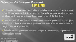 Sistema Especial de Travamento e Movimentação
                                     O PROJETO
   A invenção auxilia pessoas com deficiência, principalmente nos membros superiores,
  onde à falta ou mesmo a deficiência de um dos braços faz com que o usuário opte pelo
  sentido de abertura da porta do lado do seu corpo em que não há deficiência;
   Pode ser aplicado em diversos campos, como: veículos, porta óculos, porta jóias,
  armários de cozinhas e salas, desde que tenha uma parte móvel se movimentando em
  relação a uma parte que seja fixa;
  Podendo ainda, apresentar diversos designs e acabamentos, dependendo da
  necessidade do usuário.
Web: www.inventores.com.br
Fone: (11) 3873-3211/ 3672-5941
 