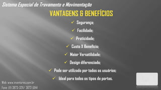 Sistema Especial de Travamento e Movimentação
                                  VANTAGENS & BENEFÍCIOS
                                                 Segurança;
                                                 Facilidade;
                                                Praticidade;
                                              Custo X Benefício;
                                             Maior Versatilidade;
                                            Design diferenciado;
                                   Pode ser utilizado por todos os usuários;
                                     Ideal para todos os tipos de portas.
Web: www.inventores.com.br
Fone: (11) 3873-3211/ 3672-5941
 