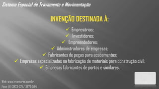 Sistema Especial de Travamento e Movimentação

                                  INVENÇÃO DESTINADA À:
                                      Empresários;
                                      Investidores;
                                    Empreendedores;
                              Administradores de empresas;
                        Fabricantes de peças para acabamentos;
           Empresas especializadas na fabricação de materiais para construção civil;
                       Empresas fabricantes de portas e similares.

Web: www.inventores.com.br
Fone: (11) 3873-3211/ 3672-5941
 