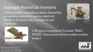Associação Nacional dos Inventores
   Projetos inovadores, protegidos por patente, desenvolvidos
   por inventores independentes que tem o objetivo de
   licenciar ou até mesmo vender tecnologias ao meio
   empresarial.

                                  A ANI possui um programa de TV intitulado “IDÉIAS E
                                  INVEÇÕES” onde apresenta diversas novidades ao público
                                  em geral.

Web: www.inventores.com.br
Fone: (11) 3873-3211/ 3672-5941
 
