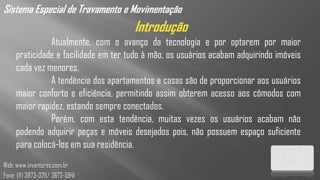 Sistema Especial de Travamento e Movimentação
                                      Introdução
               Atualmente, com o avanço da tecnologia e por optarem por maior
     praticidade e facilidade em ter tudo à mão, os usuários acabam adquirindo imóveis
     cada vez menores.
               A tendência dos apartamentos e casas são de proporcionar aos usuários
     maior conforto e eficiência, permitindo assim obterem acesso aos cômodos com
     maior rapidez, estando sempre conectados.
               Porém, com esta tendência, muitas vezes os usuários acabam não
     podendo adquirir peças e móveis desejados pois, não possuem espaço suficiente
     para colocá-los em sua residência.
Web: www.inventores.com.br
Fone: (11) 3873-3211/ 3672-5941
 
