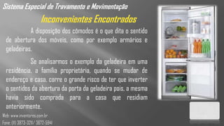 Sistema Especial de Travamento e Movimentação
                       Inconvenientes Encontrados
            A disposição dos cômodos é o que dita o sentido
  de abertura dos móveis, como por exemplo armários e
  geladeiras.
            Se analisarmos o exemplo da geladeira em uma
  residência, a família proprietária, quando se mudar de
  endereço e casa, corre o grande risco de ter que inverter
  o sentidos da abertura da porta da geladeira pois, a mesma
  havia sido comprada para a casa que residiam
  anteriormente.
Web: www.inventores.com.br
Fone: (11) 3873-3211/ 3672-5941
 