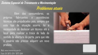 Sistema Especial de Travamento e Movimentação
                                  Problemas atuais
             Além dos consumidores, os
   próprios fabricantes e assistências
   técnicas são prejudicados pois, sempre que
   este tipo de situação ocorre, há a
   necessidade de deslocar um técnico até o
   local para realizar a troca de lado do
   sentido da abertura da porta, para que não
   o usuário não precise adquirir um novo
   produto.
Web: www.inventores.com.br
Fone: (11) 3873-3211/ 3672-5941
 