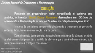 Sistema Especial de Travamento e Movimentação
                                      SOLUÇÃO
             Pensando em proporcionar maior versatilidade e conforto aos
    usuários, o inventor Sumió Canuto Kassahara desenvolveu um “Sistema de
    Travamento e Movimentação de uma parte móvel em relação a uma parte fixa”.
              Trata-se de um sistema que permite pivotamento e travamento de portas de
    ambos os lados, bem como a remoção total da porta.
              Com a invenção deste projeto, é possível que uma porta de cômodo, armário
    ou eletrodoméstico possa ter o sentido de abertura que o usuário bem entender, pois
    quem dita o sentido é o próprio consumidor.
Web: www.inventores.com.br
Fone: (11) 3873-3211/ 3672-5941
 