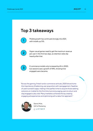 10
Mobile app trends 2021
Mobile growth has continued strongly into 2021,
with installs up 31%.
Hyper casual games need to get the maximum revenue
per user in the first two days, as retention rates slip
heavily after that.
E-commerce installs only increased by 6% in 2020,
but sessions saw a growth of 44%, showing how
engaged users became.
1
2
3
Top 3 takeaways
Dennis Mink,
SVP of Marketing
“
Across the gaming, fintech and e-commerce verticals, 2020 drove home
the importance of balancing user acquisition with reengagement. Swathes
of users turned to apps, making it the perfect time to acquire those seeking
solutions on mobile for the first time, but encouraging users to return and
stay engaged is also vital. Many marketers achieved this by creating
engaging ad experiences and optimizing with a data-first approach.”
 