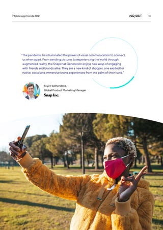 13
Mobile app trends 2021
“
The pandemic has illuminated the power of visual communication to connect
us when apart. From sending pictures to experiencing the world through
augmented reality, the Snapchat Generation enjoys new ways of engaging
with friends and brands alike. They are a new kind of shopper, one excited for
native, social and immersive brand experiences from the palm of their hand.”
Skye Featherstone,
Global Product Marketing Manager
 