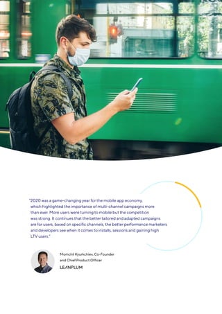 17
Mobile app trends 2021
“
2020 was a game-changing year for the mobile app economy,
which highlighted the importance of multi-channel campaigns more
than ever. More users were turning to mobile but the competition
was strong. It continues that the better tailored and adapted campaigns
are for users, based on specific channels, the better performance marketers
and developers see when it comes to installs, sessions and gaining high
LTV users.”
Momchil Kyurkchiev, Co-Founder
and Chief Product Officer
 